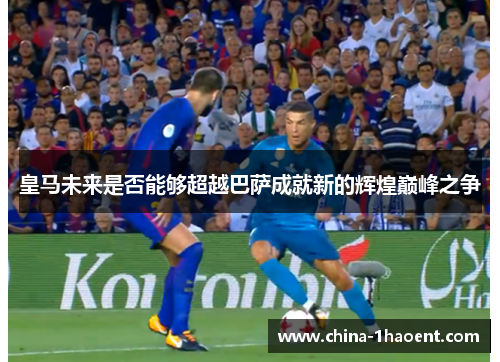 皇马未来是否能够超越巴萨成就新的辉煌巅峰之争