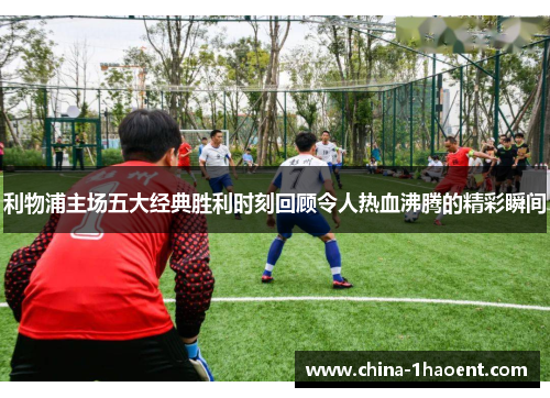 利物浦主场五大经典胜利时刻回顾令人热血沸腾的精彩瞬间