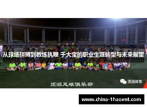 从球场拼搏到教练执鞭 于大宝的职业生涯转型与未来展望