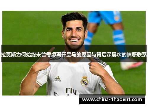 拉莫斯为何始终未曾考虑离开皇马的原因与背后深层次的情感联系