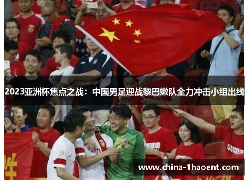 2023亚洲杯焦点之战：中国男足迎战黎巴嫩队全力冲击小组出线