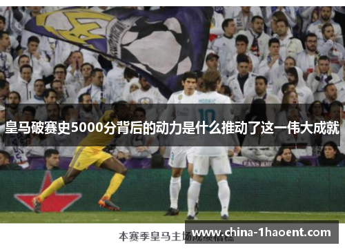 皇马破赛史5000分背后的动力是什么推动了这一伟大成就