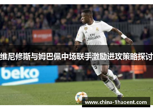 维尼修斯与姆巴佩中场联手激励进攻策略探讨