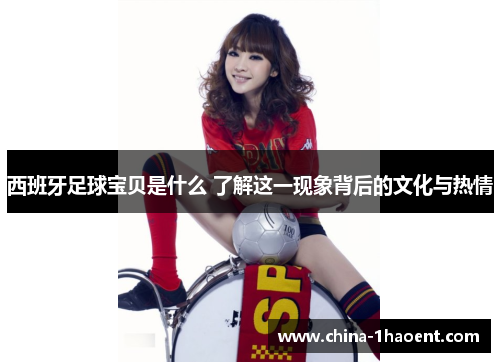 西班牙足球宝贝是什么 了解这一现象背后的文化与热情