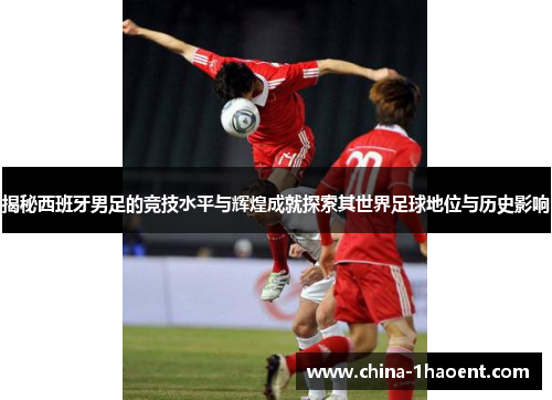 揭秘西班牙男足的竞技水平与辉煌成就探索其世界足球地位与历史影响