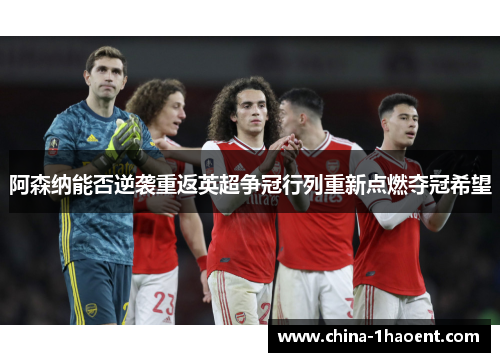 阿森纳能否逆袭重返英超争冠行列重新点燃夺冠希望