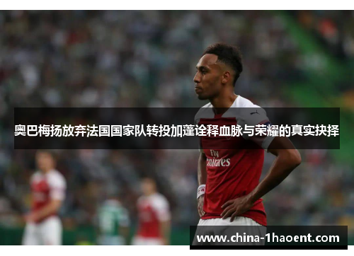 奥巴梅扬放弃法国国家队转投加蓬诠释血脉与荣耀的真实抉择