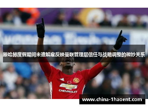 滕哈赫度假期间未遭解雇反映曼联管理层信任与战略调整的微妙关系 滕哈赫度假期间未遭解雇反映曼联管理层信任与战略调整的微妙关系
