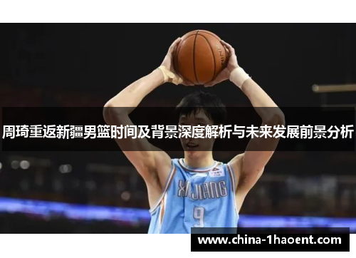 周琦重返新疆男篮时间及背景深度解析与未来发展前景分析 周琦重返新疆男篮时间及背景深度解析与未来发展前景分析