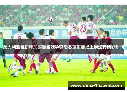 澳大利亚足协杯加时赛激烈争夺悬念重重赛场上演逆转精彩瞬间 澳大利亚足协杯加时赛激烈争夺悬念重重赛场上演逆转精彩瞬间