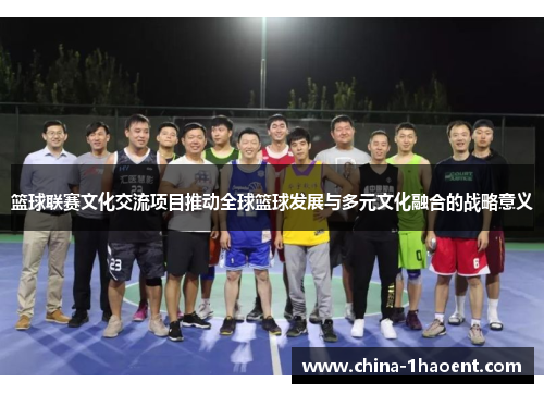 篮球联赛文化交流项目推动全球篮球发展与多元文化融合的战略意义 篮球联赛文化交流项目推动全球篮球发展与多元文化融合的战略意义