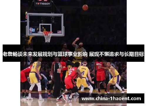 老詹畅谈未来发展规划与篮球事业影响 展现不懈追求与长期目标 老詹畅谈未来发展规划与篮球事业影响 展现不懈追求与长期目标