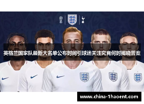 英格兰国家队最新大名单公布时间引球迷关注究竟何时揭晓答案 英格兰国家队最新大名单公布时间引球迷关注究竟何时揭晓答案