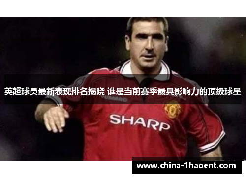 英超球员最新表现排名揭晓 谁是当前赛季最具影响力的顶级球星