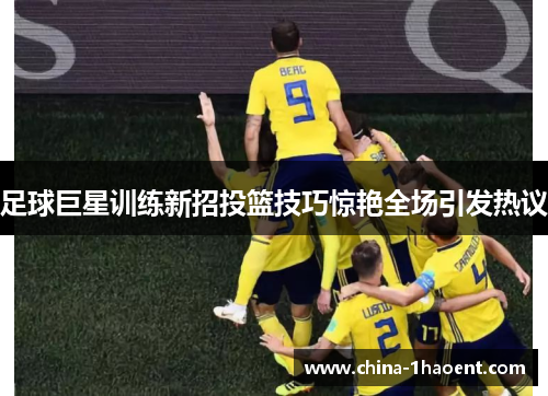 足球巨星训练新招投篮技巧惊艳全场引发热议 足球巨星训练新招投篮技巧惊艳全场引发热议