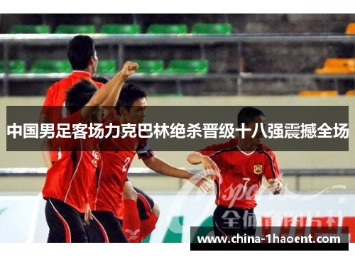 中国男足客场力克巴林绝杀晋级十八强震撼全场