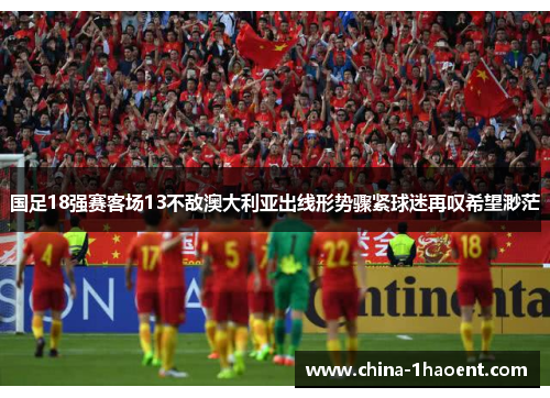 国足18强赛客场13不敌澳大利亚出线形势骤紧球迷再叹希望渺茫